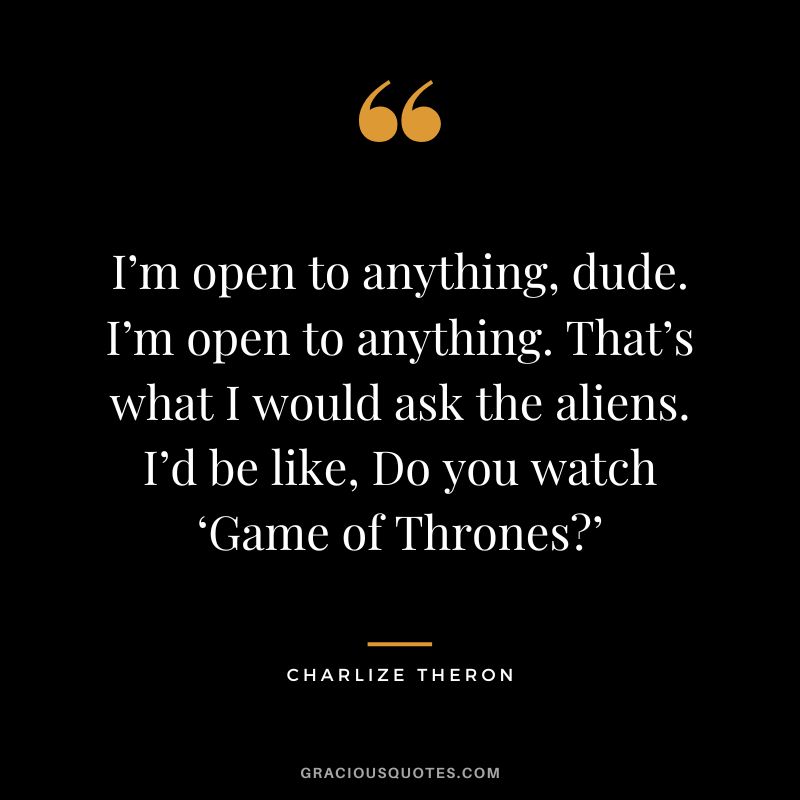 I’m open to anything, dude. I’m open to anything. That’s what I would ask the aliens. I’d be like, Do you watch ‘Game of Thrones’