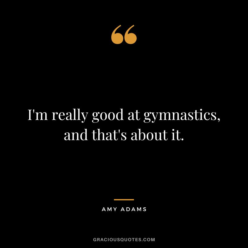 I'm really good at gymnastics, and that's about it.