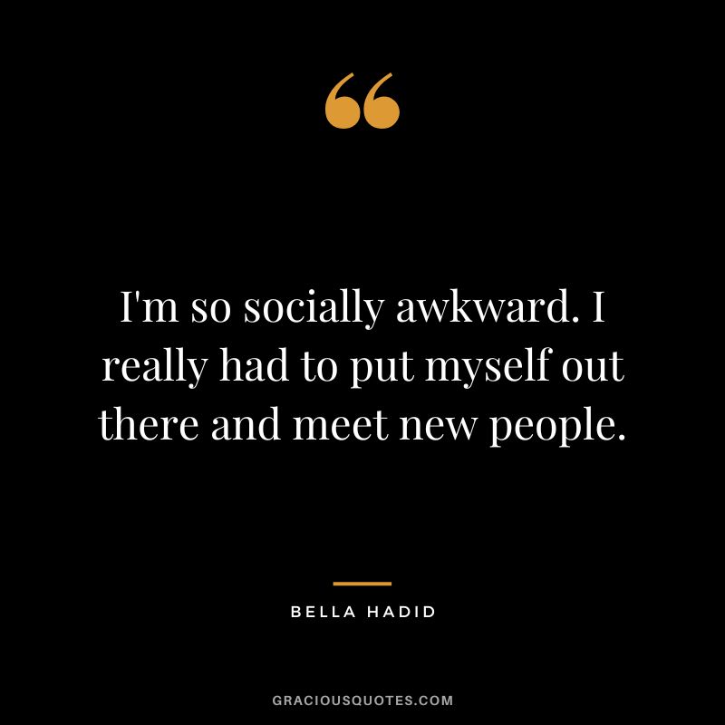 I'm so socially awkward. I really had to put myself out there and meet new people.