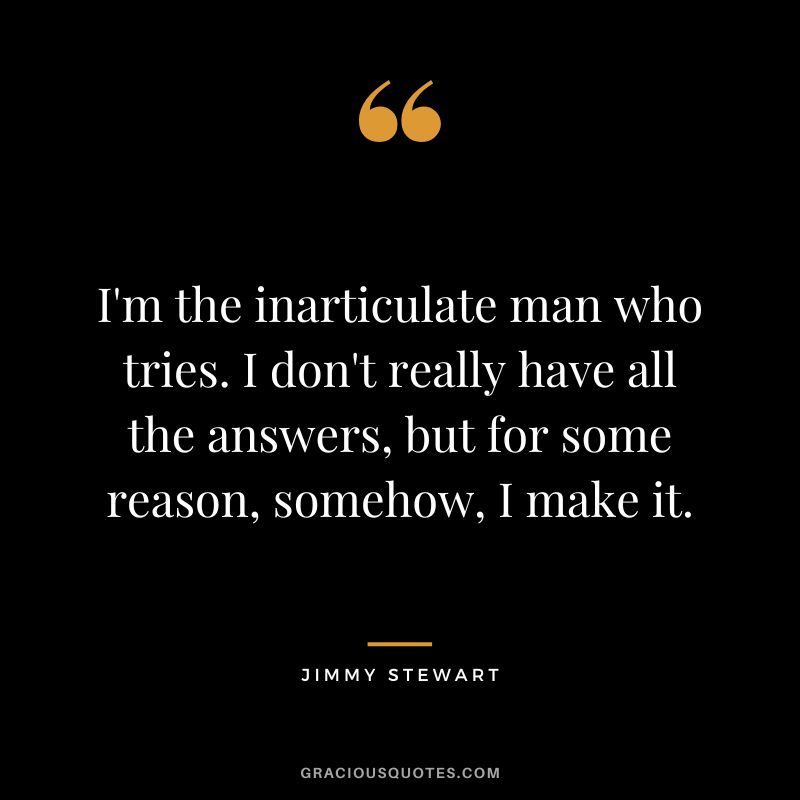 I'm the inarticulate man who tries. I don't really have all the answers, but for some reason, somehow, I make it.