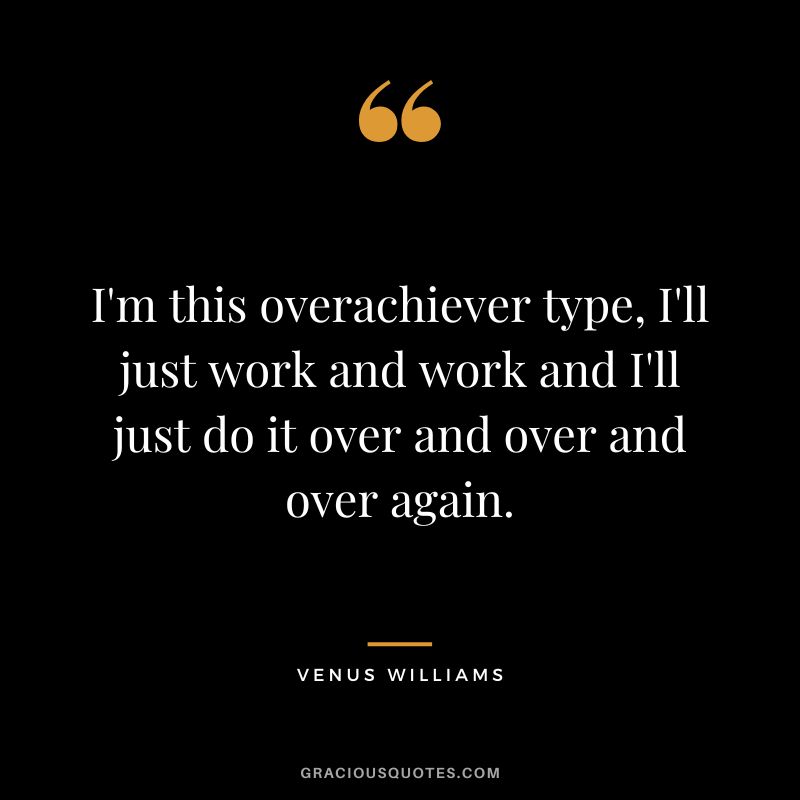 I'm this overachiever type, I'll just work and work and I'll just do it over and over and over again.