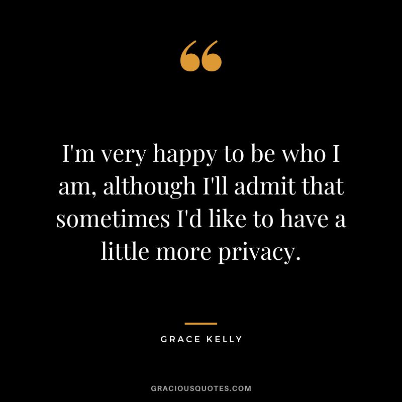 I'm very happy to be who I am, although I'll admit that sometimes I'd like to have a little more privacy.