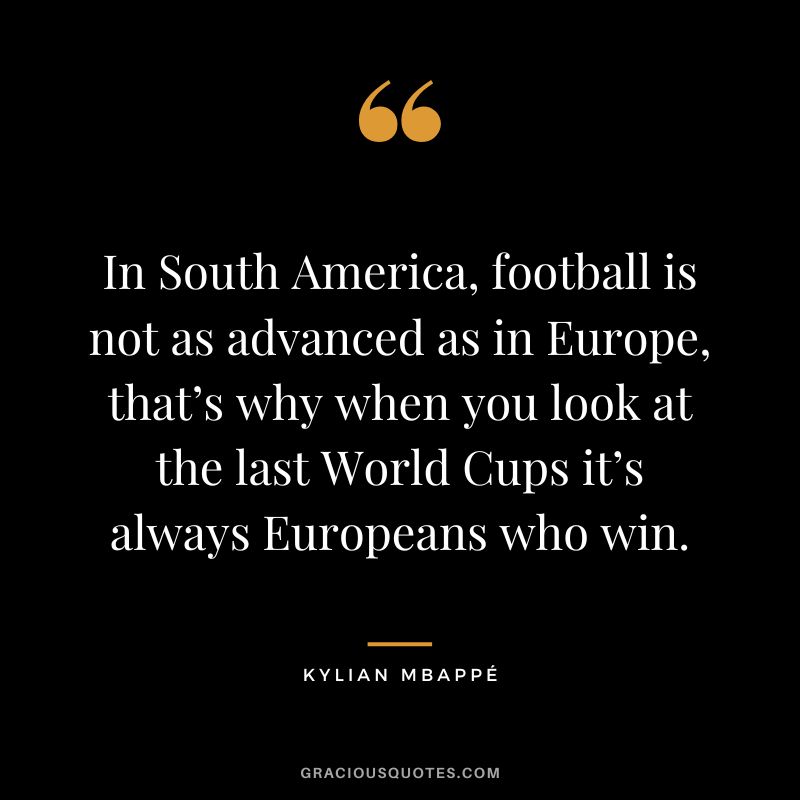 In South America, football is not as advanced as in Europe, that’s why when you look at the last World Cups it’s always Europeans who win.