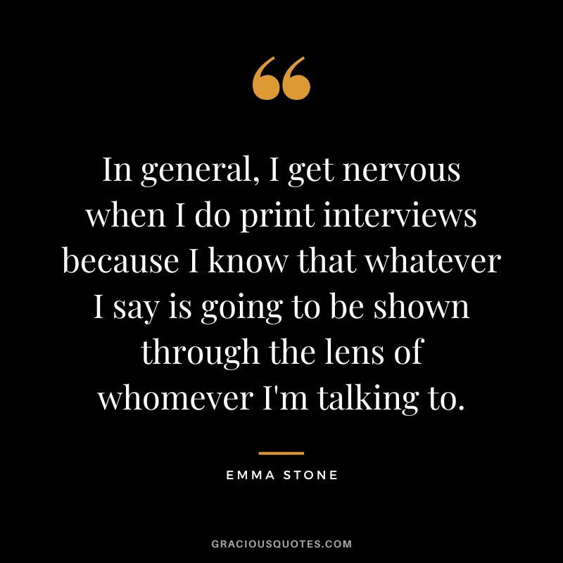 In general, I get nervous when I do print interviews because I know that whatever I say is going to be shown through the lens of whomever I'm talking to.