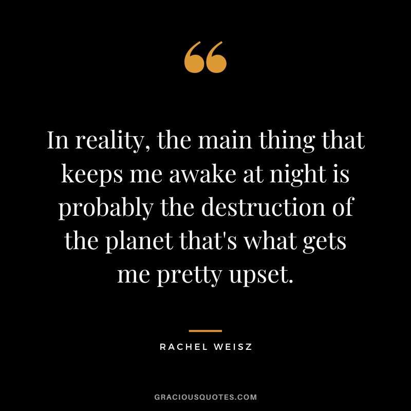 In reality, the main thing that keeps me awake at night is probably the destruction of the planet that's what gets me pretty upset.
