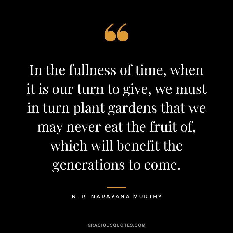 In the fullness of time, when it is our turn to give, we must in turn plant gardens that we may never eat the fruit of, which will benefit the generations to come.