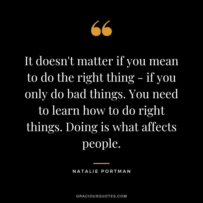 It doesn't matter if you mean to do the right thing - if you only do bad things. You need to learn how to do right things. Doing is what affects people.