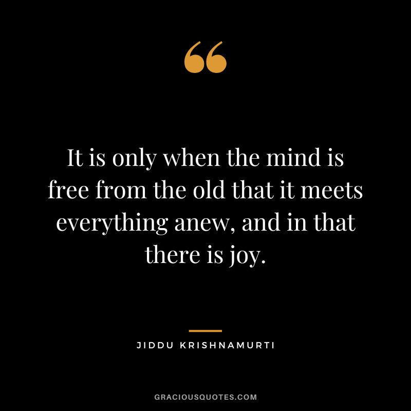 It is only when the mind is free from the old that it meets everything anew, and in that there is joy.