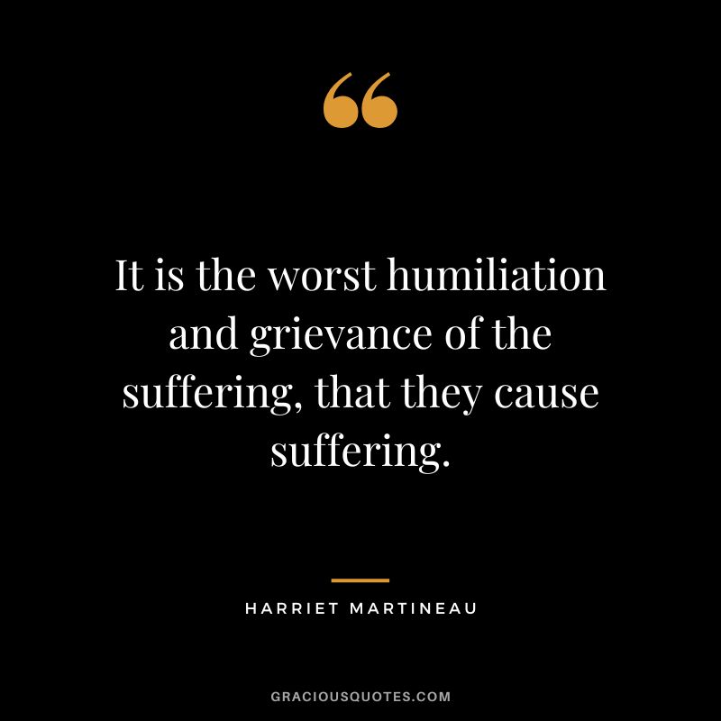 It is the worst humiliation and grievance of the suffering, that they cause suffering.