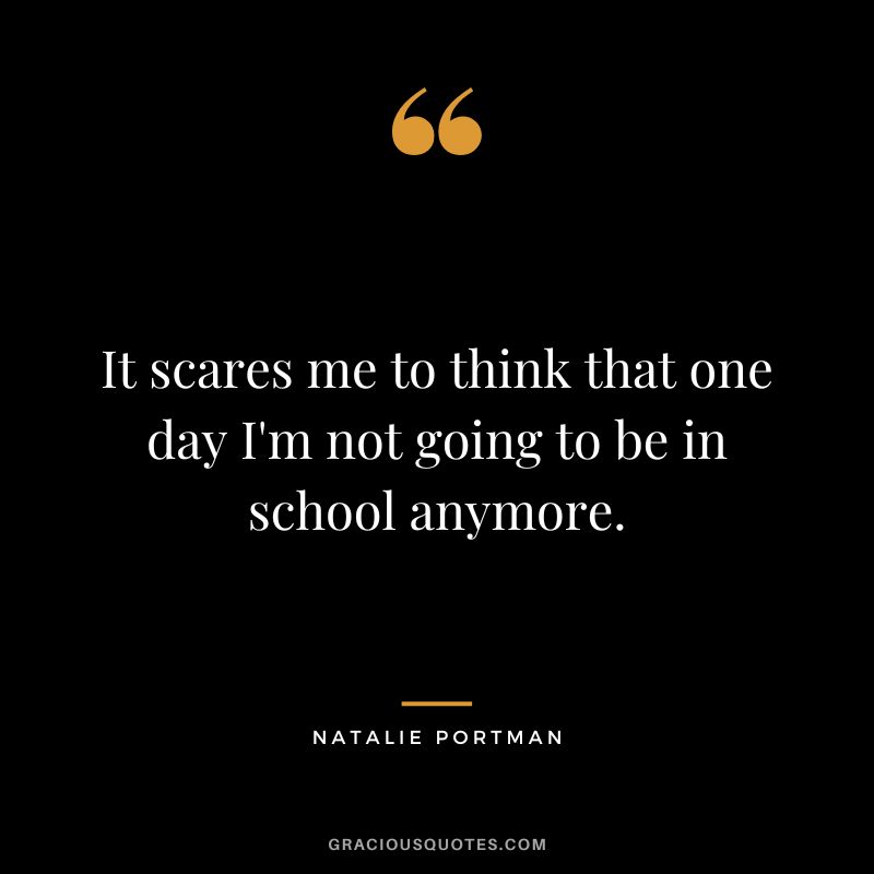 It scares me to think that one day I'm not going to be in school anymore.