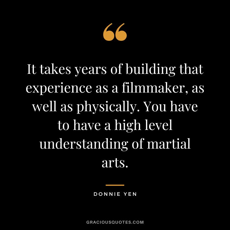 It takes years of building that experience as a filmmaker, as well as physically. You have to have a high level understanding of martial arts.