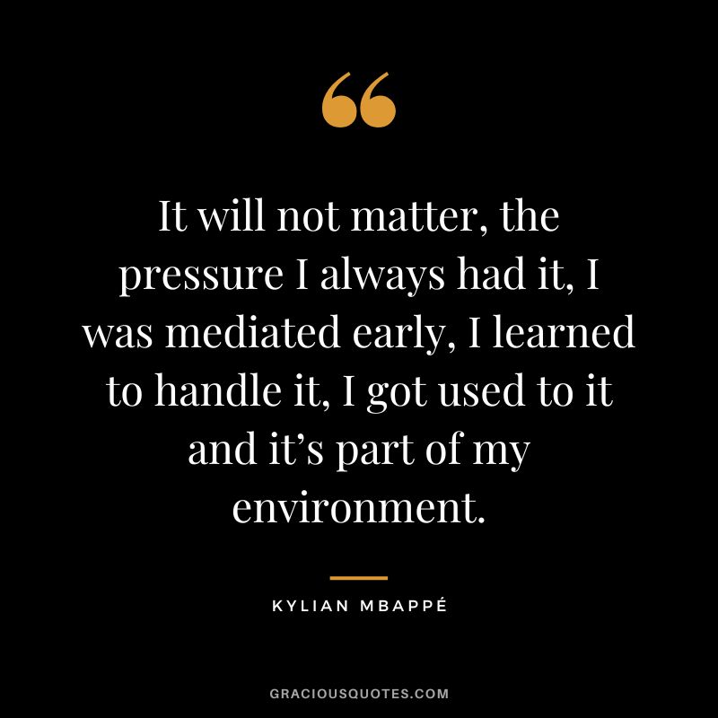 It will not matter, the pressure I always had it, I was mediated early, I learned to handle it, I got used to it and it’s part of my environment.