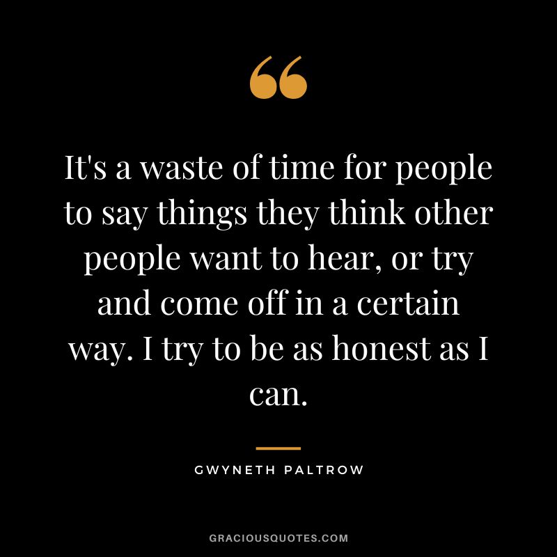 It's a waste of time for people to say things they think other people want to hear, or try and come off in a certain way. I try to be as honest as I can.