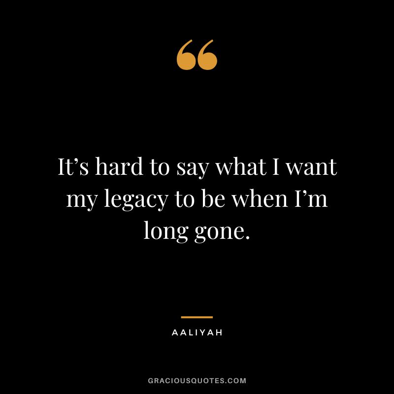 It’s hard to say what I want my legacy to be when I’m long gone.