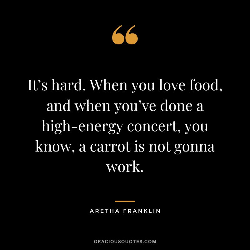 It’s hard. When you love food, and when you’ve done a high-energy concert, you know, a carrot is not gonna work.