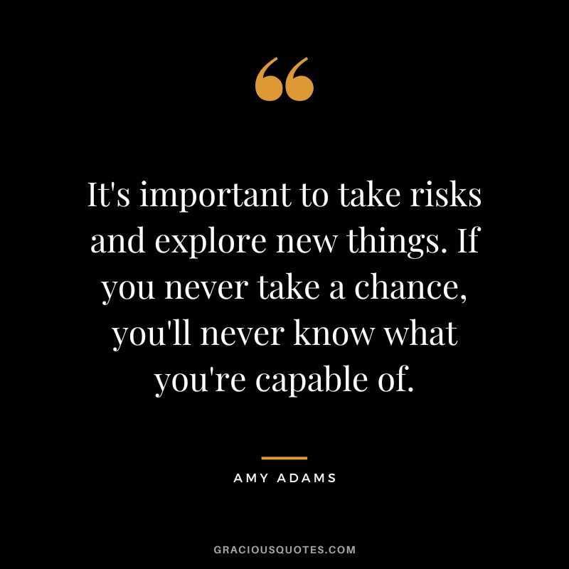 It's important to take risks and explore new things. If you never take a chance, you'll never know what you're capable of.