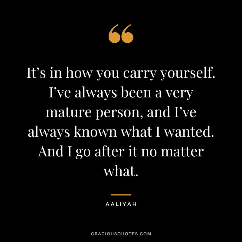 It’s in how you carry yourself. I’ve always been a very mature person, and I’ve always known what I wanted. And I go after it no matter what.