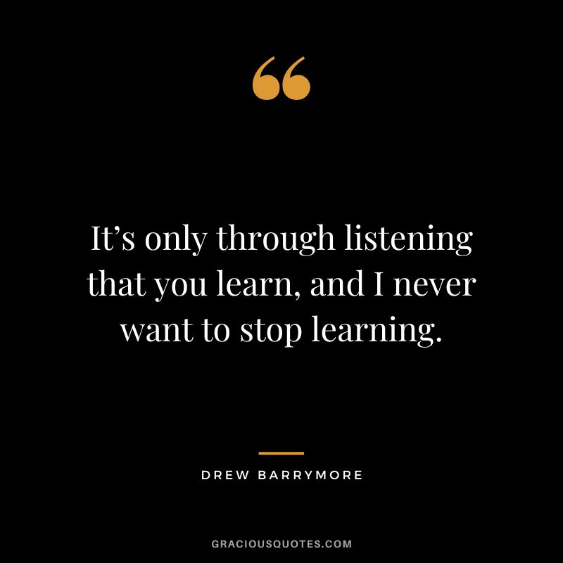 It’s only through listening that you learn, and I never want to stop learning.