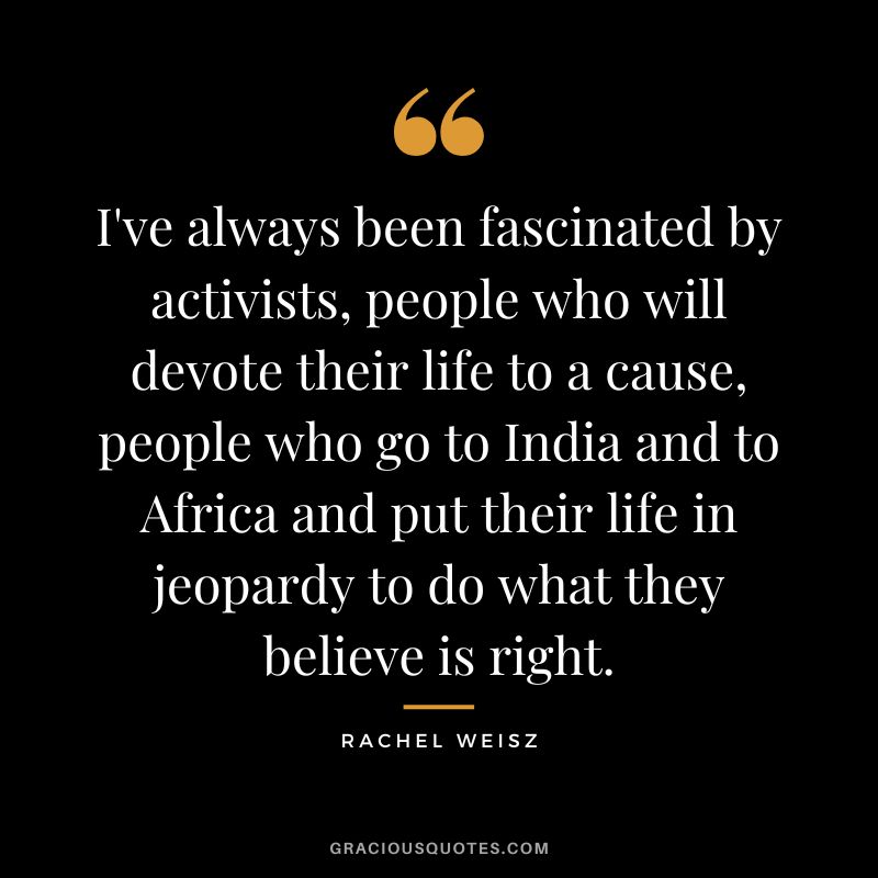 I've always been fascinated by activists, people who will devote their life to a cause, people who go to India and to Africa and put their life in jeopardy to do what they believe is right.