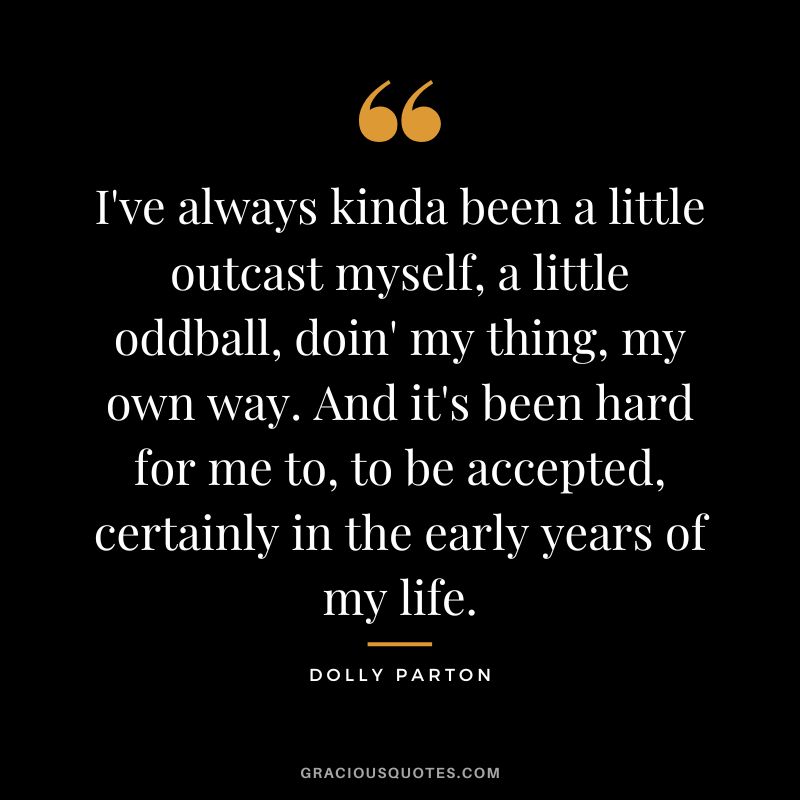 I've always kinda been a little outcast myself, a little oddball, doin' my thing, my own way. And it's been hard for me to, to be accepted, certainly in the early years of my life.