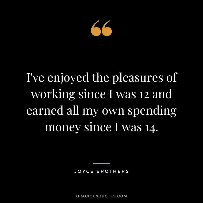 I've enjoyed the pleasures of working since I was 12 and earned all my own spending money since I was 14.