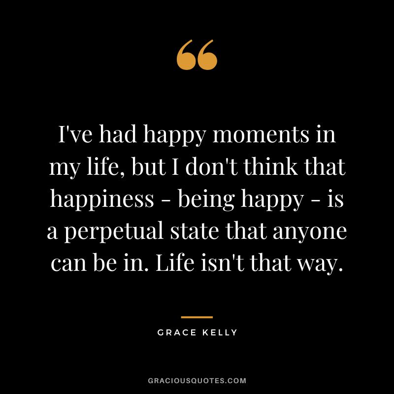 I've had happy moments in my life, but I don't think that happiness - being happy - is a perpetual state that anyone can be in. Life isn't that way.