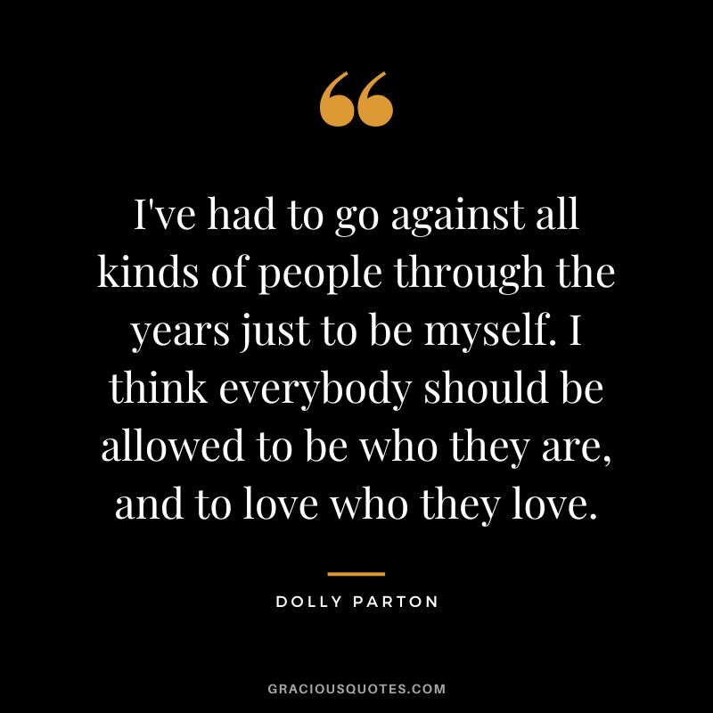 I've had to go against all kinds of people through the years just to be myself. I think everybody should be allowed to be who they are, and to love who they love.