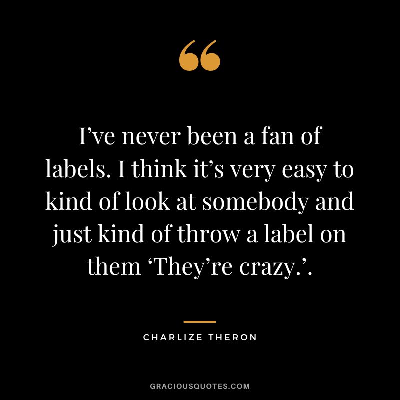 I’ve never been a fan of labels. I think it’s very easy to kind of look at somebody and just kind of throw a label on them ‘They’re crazy.’.