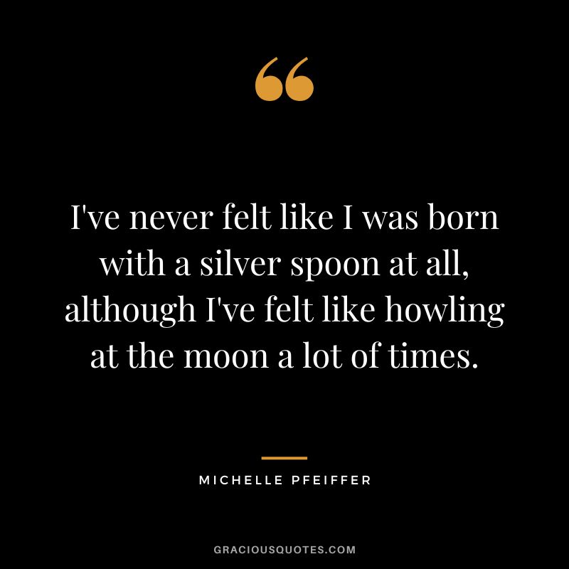 I've never felt like I was born with a silver spoon at all, although I've felt like howling at the moon a lot of times.