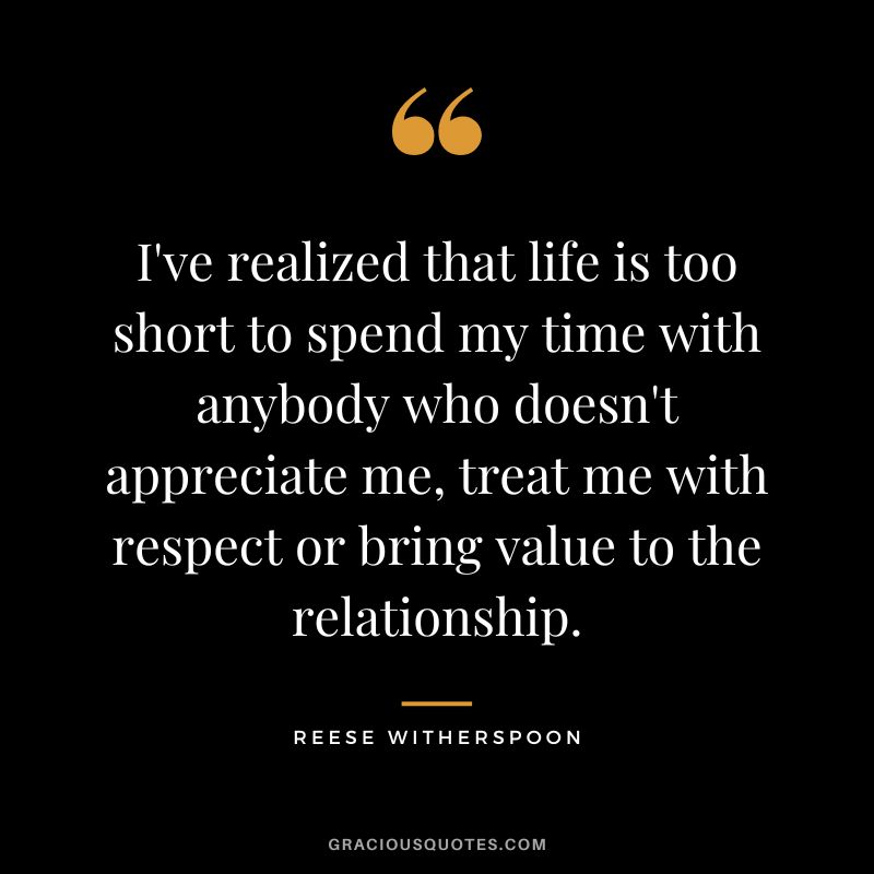 I've realized that life is too short to spend my time with anybody who doesn't appreciate me, treat me with respect or bring value to the relationship.