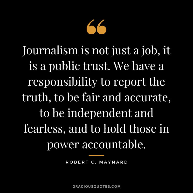Journalism is not just a job, it is a public trust. We have a responsibility to report the truth, to be fair and accurate, to be independent and fearless, and to hold those in power accountable.