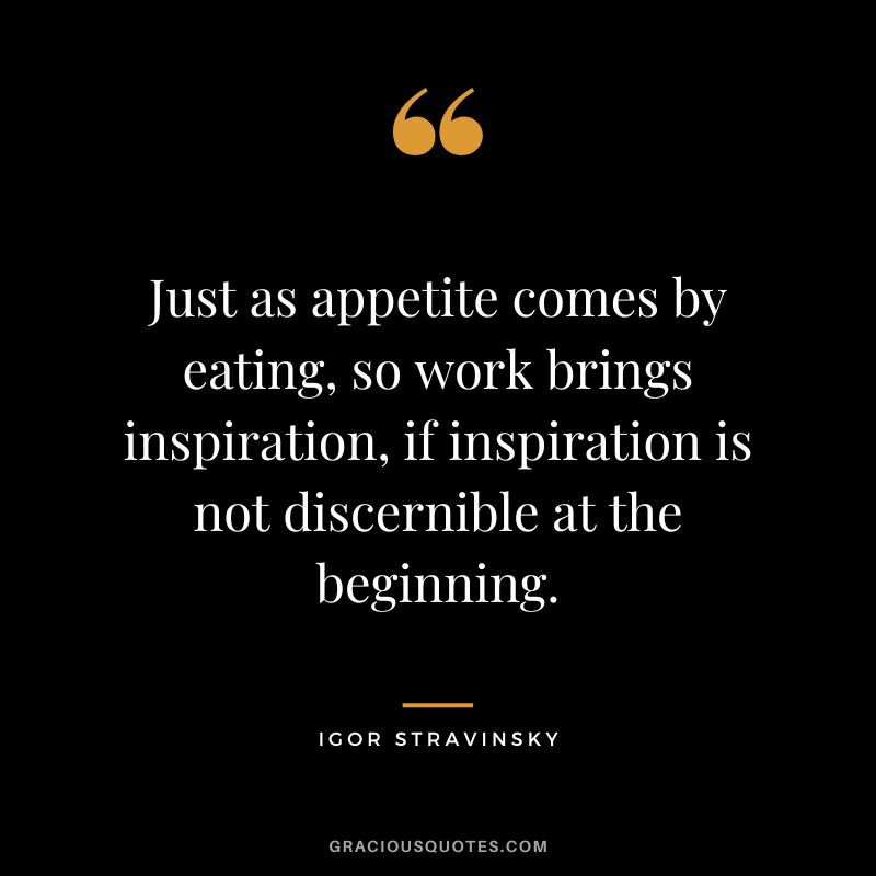 Just as appetite comes by eating, so work brings inspiration, if inspiration is not discernible at the beginning.