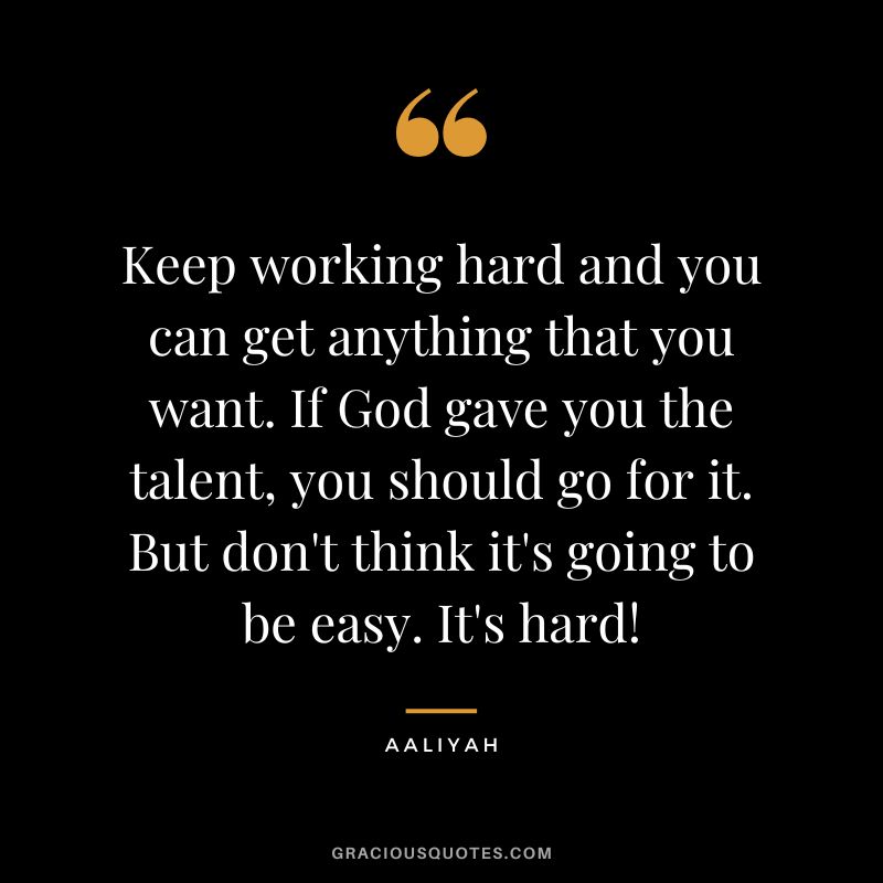 Keep working hard and you can get anything that you want. If God gave you the talent, you should go for it. But don't think it's going to be easy. It's hard!