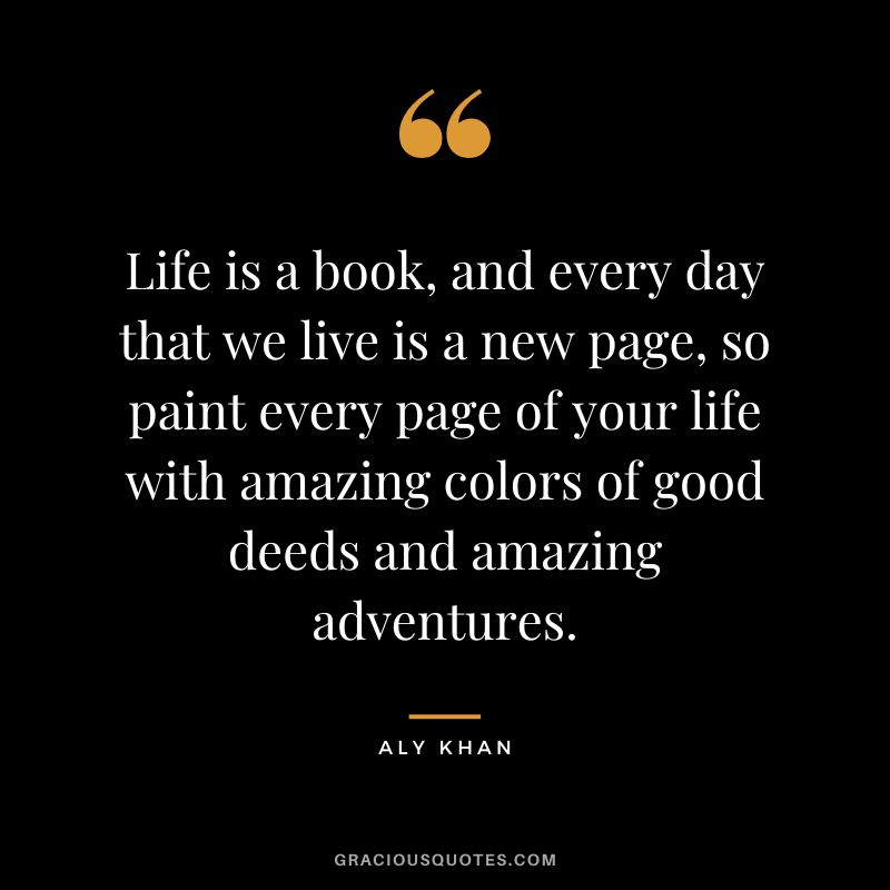 Life is a book, and every day that we live is a new page, so paint every page of your life with amazing colors of good deeds and amazing adventures.