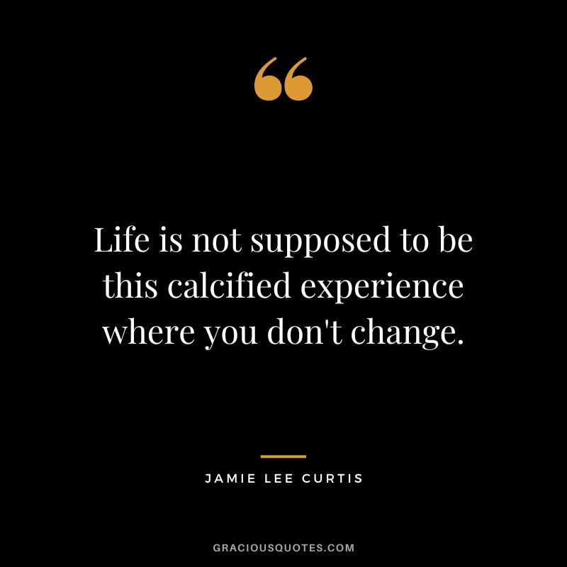 Life is not supposed to be this calcified experience where you don't change.