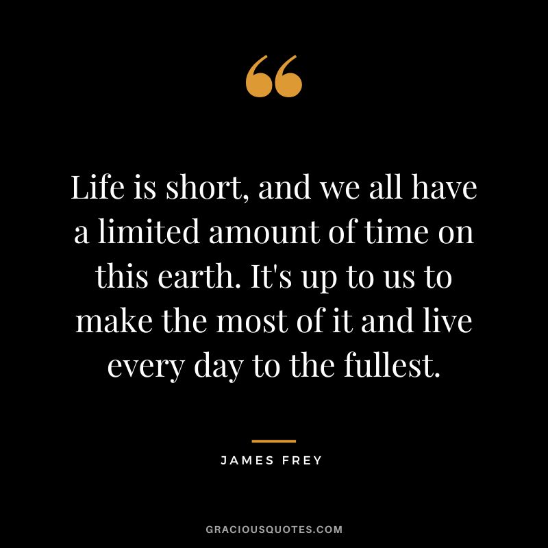 Life is short, and we all have a limited amount of time on this earth. It's up to us to make the most of it and live every day to the fullest.