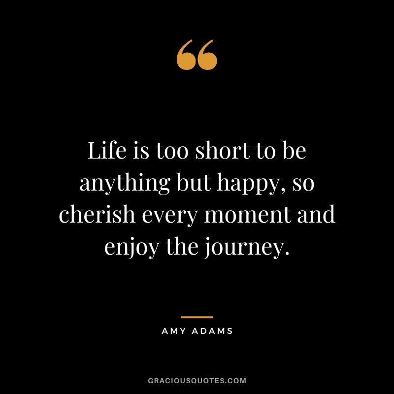 Life is too short to be anything but happy, so cherish every moment and enjoy the journey.