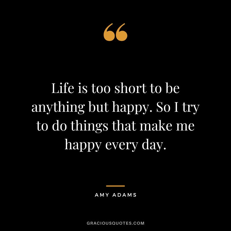 Life is too short to be anything but happy. So I try to do things that make me happy every day.