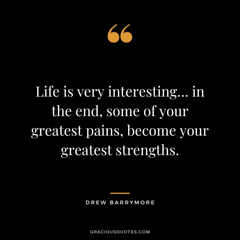 Life is very interesting… in the end, some of your greatest pains, become your greatest strengths.