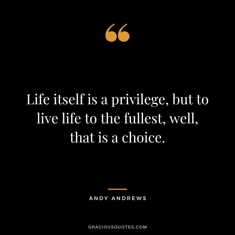 Life itself is a privilege, but to live life to the fullest, well, that is a choice.