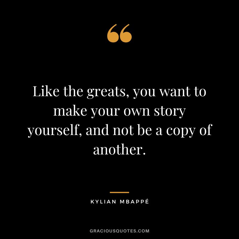 Like the greats, you want to make your own story yourself, and not be a copy of another.
