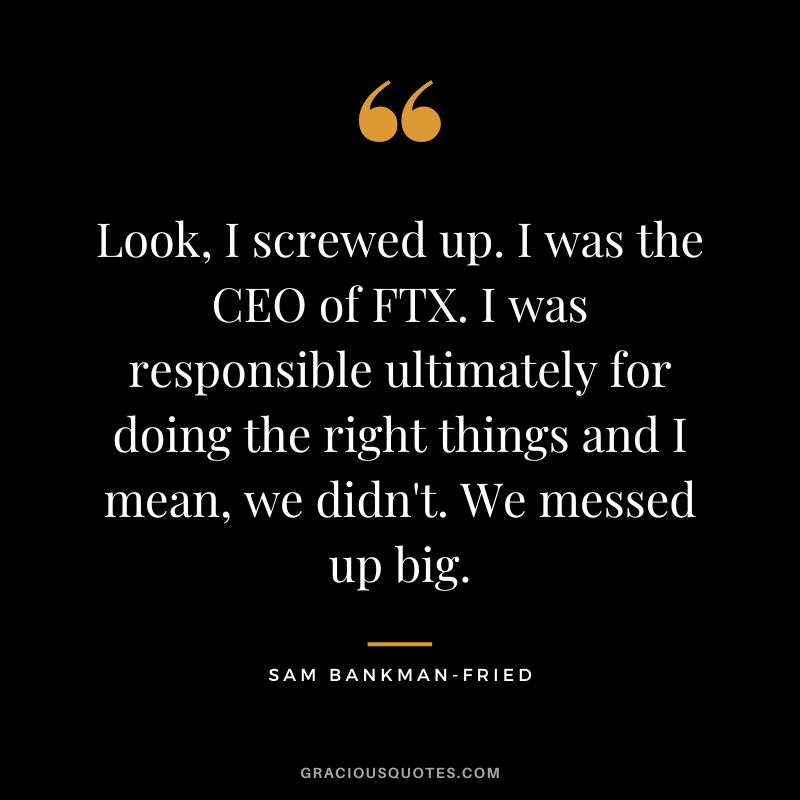 Look, I screwed up. I was the CEO of FTX. I was responsible ultimately for doing the right things and I mean, we didn't. We messed up big.