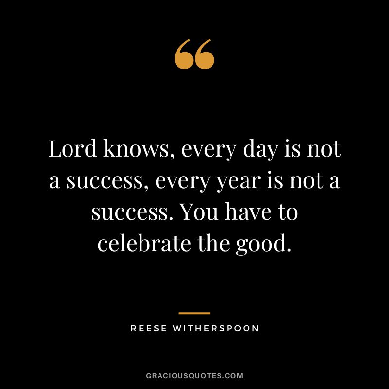 Lord knows, every day is not a success, every year is not a success. You have to celebrate the good.
