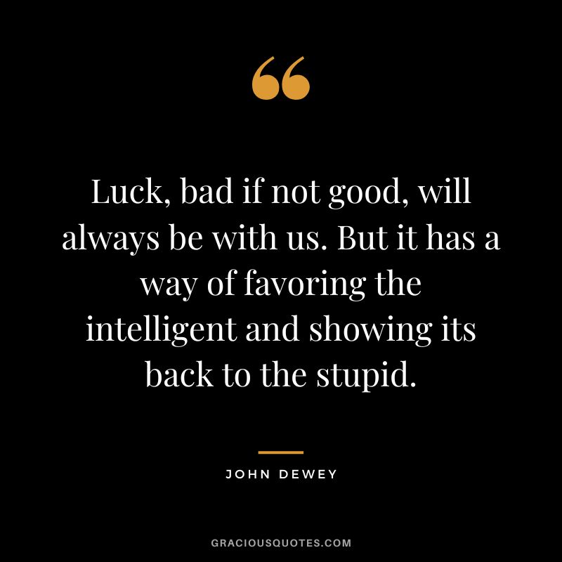 Luck, bad if not good, will always be with us. But it has a way of favoring the intelligent and showing its back to the stupid.