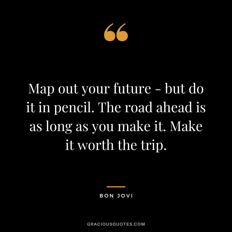 Map out your future - but do it in pencil. The road ahead is as long as you make it. Make it worth the trip.