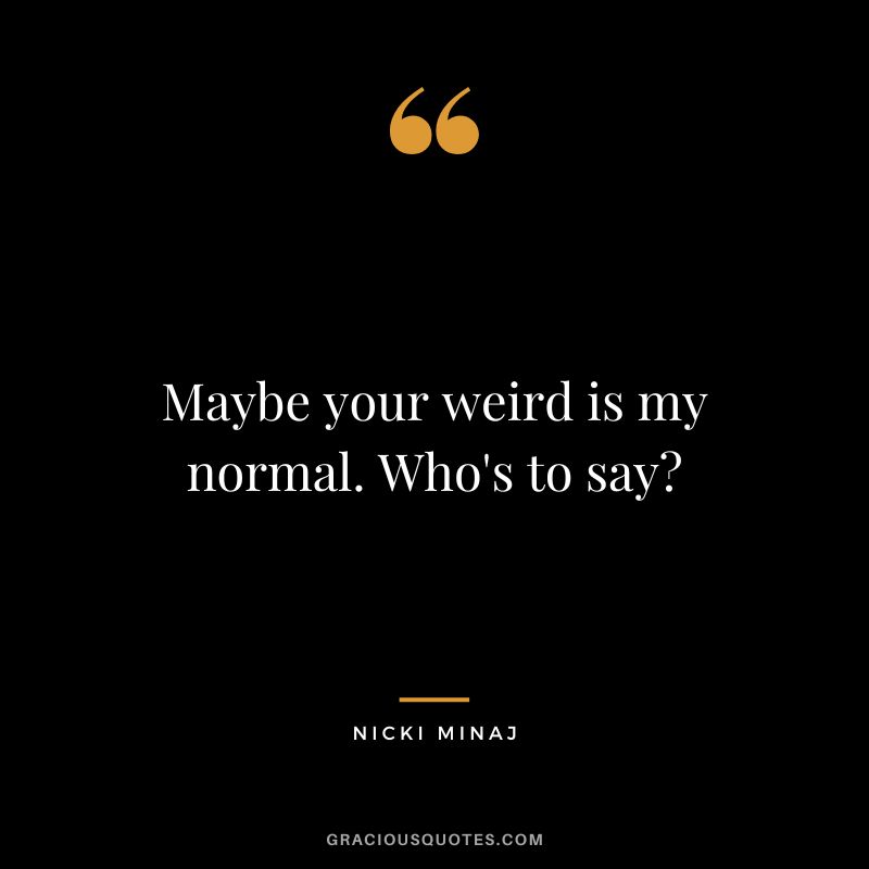 Maybe your weird is my normal. Who's to say