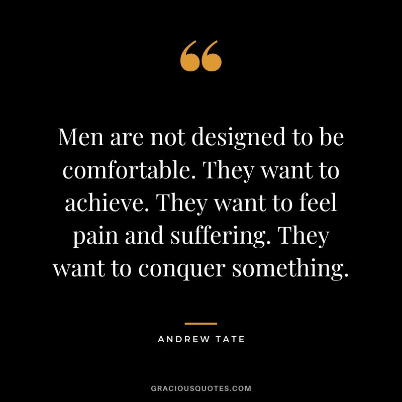 Men are not designed to be comfortable. They want to achieve. They want to feel pain and suffering. They want to conquer something.