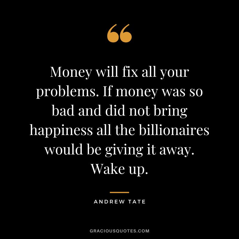 Money will fix all your problems. If money was so bad and did not bring happiness all the billionaires would be giving it away. Wake up.