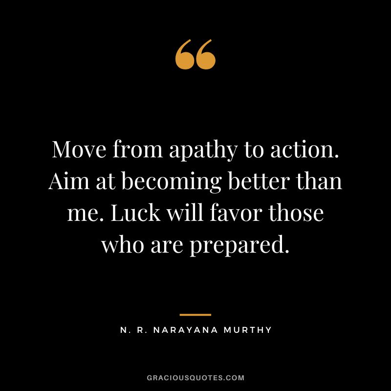Move from apathy to action. Aim at becoming better than me. Luck will favor those who are prepared.