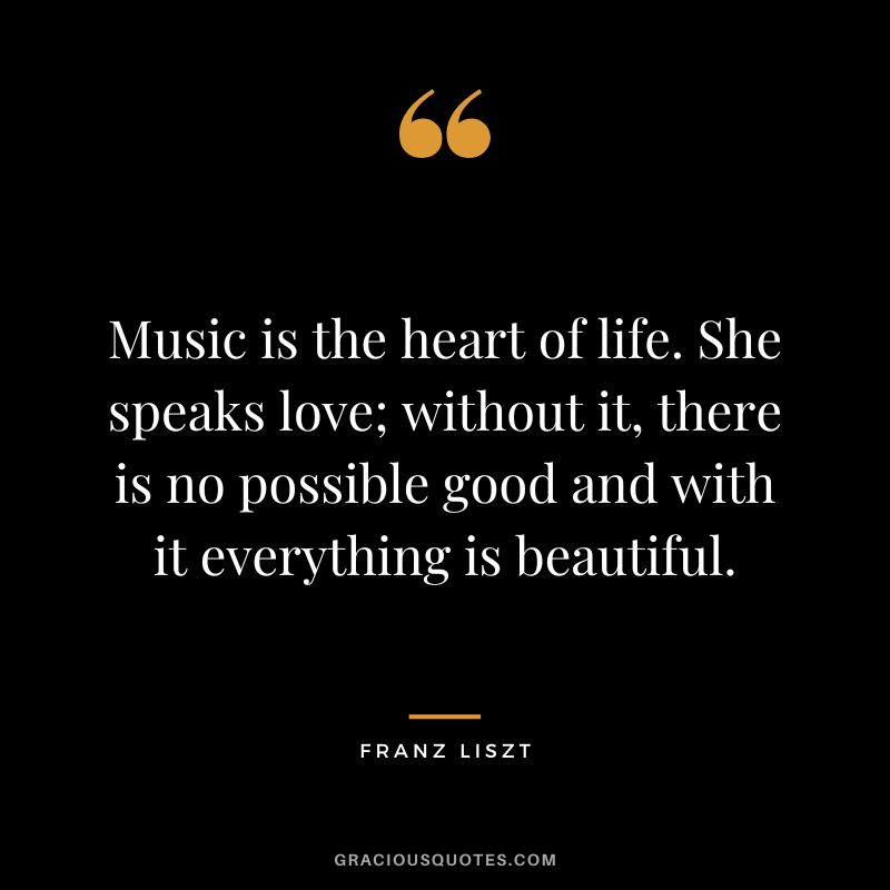 Music is the heart of life. She speaks love; without it, there is no possible good and with it everything is beautiful.